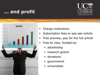 … and profit


                Charge institutions
                Subscription fees or pay-per-article
                Free preview, pay for the full article
                Free to view, funded by:
                   advertising
                   research grants
                   donations
                   government
                   universities
 
