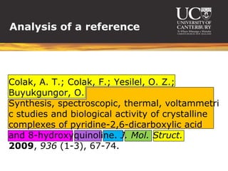Analysis of a reference




Colak, A. T.; Colak, F.; Yesilel, O. Z.;
Buyukgungor, O.
Synthesis, spectroscopic, thermal, voltammetri
c studies and biological activity of crystalline
complexes of pyridine-2,6-dicarboxylic acid
and 8-hydroxyquinoline. J. Mol. Struct.
2009, 936 (1-3), 67-74.
 