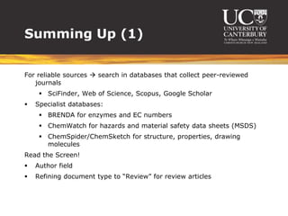 Summing Up (1)


For reliable sources  search in databases that collect peer-reviewed
   journals
      SciFinder, Web of Science, Scopus, Google Scholar
   Specialist databases:
      BRENDA for enzymes and EC numbers
      ChemWatch for hazards and material safety data sheets (MSDS)
      ChemSpider/ChemSketch for structure, properties, drawing
       molecules
Read the Screen!
   Author field
   Refining document type to “Review” for review articles
 