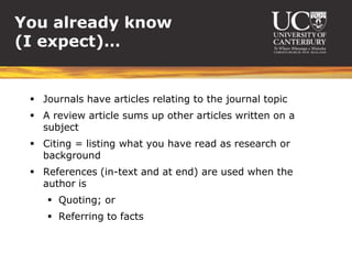 You already know
(I expect)…


  Journals have articles relating to the journal topic
  A review article sums up other articles written on a
   subject
  Citing = listing what you have read as research or
   background
  References (in-text and at end) are used when the
   author is
     Quoting; or
     Referring to facts
 