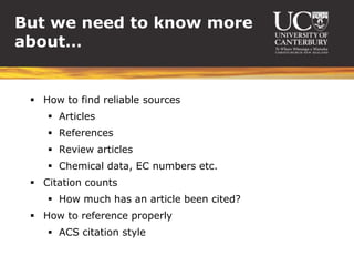 But we need to know more
about…


  How to find reliable sources
     Articles
     References
     Review articles
     Chemical data, EC numbers etc.
  Citation counts
     How much has an article been cited?
  How to reference properly
     ACS citation style
 