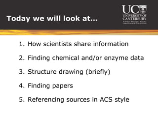 Today we will look at…


  1. How scientists share information

  2. Finding chemical and/or enzyme data

  3. Structure drawing (briefly)

  4. Finding papers

  5. Referencing sources in ACS style
 