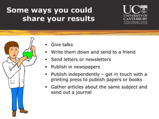 Some ways you could
   share your results


          Give talks
          Write them down and send to a friend
          Send letters or newsletters
          Publish in newspapers
          Publish independently – get in touch with a
           printing press to publish papers or books
          Gather articles about the same subject and
           send out a journal
 
