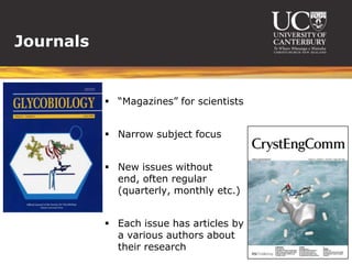 Journals


            “Magazines” for scientists


            Narrow subject focus


            New issues without
             end, often regular
             (quarterly, monthly etc.)


            Each issue has articles by
             a various authors about
             their research
 
