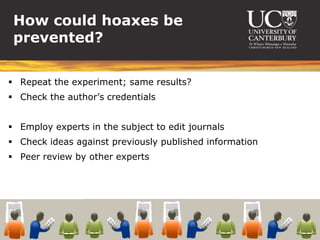 How could hoaxes be
 prevented?

 Repeat the experiment; same results?
 Check the author’s credentials


 Employ experts in the subject to edit journals
 Check ideas against previously published information
 Peer review by other experts
 