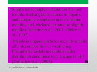 • Simple and complex cations are the most
mobile, exchangeable cations in organic
and inorganic complexes are of medium
mobility and, chelated cations are slightly
mobile (Catherine et al., 2001, Gibler et
al., 1997).
• Metals in organic particles are only mobile
after decomposition or weathering.
Precipitated metals are mobile under
dissolution conditions (e.g. change in pH)
(Catherine et al., 2001).
Presented to Chem 289, Summer Class 2014
10
 