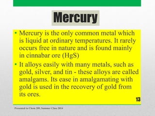 Mercury
• Mercury is the only common metal which
is liquid at ordinary temperatures. It rarely
occurs free in nature and is found mainly
in cinnabar ore (HgS)
• It alloys easily with many metals, such as
gold, silver, and tin - these alloys are called
amalgams. Its ease in amalgamating with
gold is used in the recovery of gold from
its ores.
Presented to Chem 289, Summer Class 2014
13
 