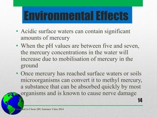 Environmental Effects
• Acidic surface waters can contain significant
amounts of mercury
• When the pH values are between five and seven,
the mercury concentrations in the water will
increase due to mobilisation of mercury in the
ground
• Once mercury has reached surface waters or soils
microorganisms can convert it to methyl mercury,
a substance that can be absorbed quickly by most
organisms and is known to cause nerve damage
Presented to Chem 289, Summer Class 2014
14
 
