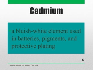 Cadmium
•a bluish-white element used
in batteries, pigments, and
protective plating
Presented to Chem 289, Summer Class 2014
17
 