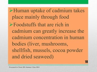 Human uptake of cadmium takes
place mainly through food
Foodstuffs that are rich in
cadmium can greatly increase the
cadmium concentration in human
bodies (liver, mushrooms,
shellfish, mussels, cocoa powder
and dried seaweed)
Presented to Chem 289, Summer Class 2014
18
 