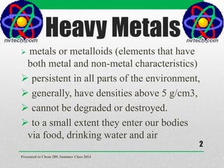 Heavy Metals
 metals or metalloids (elements that have
both metal and non-metal characteristics)
 persistent in all parts of the environment,
 generally, have densities above 5 g/cm3,
 cannot be degraded or destroyed.
 to a small extent they enter our bodies
via food, drinking water and air
Presented to Chem 289, Summer Class 2014
2
 