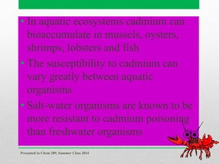 • In aquatic ecosystems cadmium can
bioaccumulate in mussels, oysters,
shrimps, lobsters and fish
• The susceptibility to cadmium can
vary greatly between aquatic
organisms
• Salt-water organisms are known to be
more resistant to cadmium poisoning
than freshwater organisms
Presented to Chem 289, Summer Class 2014
20
 
