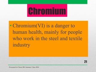 Chromium
• Chromium(VI) is a danger to
human health, mainly for people
who work in the steel and textile
industry
Presented to Chem 289, Summer Class 2014
21
 