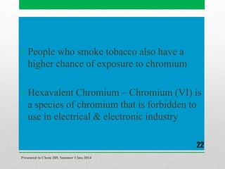 • People who smoke tobacco also have a
higher chance of exposure to chromium
• Hexavalent Chromium – Chromium (VI) is
a species of chromium that is forbidden to
use in electrical & electronic industry
Presented to Chem 289, Summer Class 2014
22
 