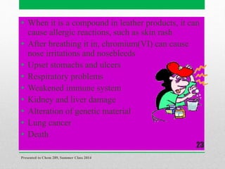 • When it is a compound in leather products, it can
cause allergic reactions, such as skin rash
• After breathing it in, chromium(VI) can cause
nose irritations and nosebleeds
• Upset stomachs and ulcers
• Respiratory problems
• Weakened immune system
• Kidney and liver damage
• Alteration of genetic material
• Lung cancer
• Death
Presented to Chem 289, Summer Class 2014
23
 