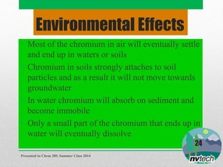 Environmental Effects
• Most of the chromium in air will eventually settle
and end up in waters or soils
• Chromium in soils strongly attaches to soil
particles and as a result it will not move towards
groundwater
• In water chromium will absorb on sediment and
become immobile
• Only a small part of the chromium that ends up in
water will eventually dissolve
Presented to Chem 289, Summer Class 2014
24
 