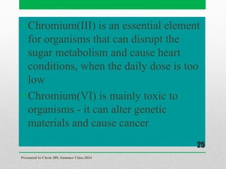 • Chromium(III) is an essential element
for organisms that can disrupt the
sugar metabolism and cause heart
conditions, when the daily dose is too
low
• Chromium(VI) is mainly toxic to
organisms - it can alter genetic
materials and cause cancer
Presented to Chem 289, Summer Class 2014
25
 