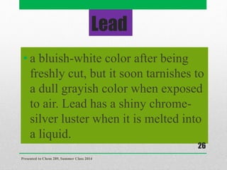 Lead
• a bluish-white color after being
freshly cut, but it soon tarnishes to
a dull grayish color when exposed
to air. Lead has a shiny chrome-
silver luster when it is melted into
a liquid.
Presented to Chem 289, Summer Class 2014
26
 