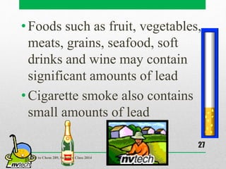 •Foods such as fruit, vegetables,
meats, grains, seafood, soft
drinks and wine may contain
significant amounts of lead
•Cigarette smoke also contains
small amounts of lead
Presented to Chem 289, Summer Class 2014
27
 