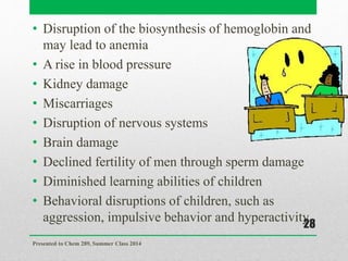 • Disruption of the biosynthesis of hemoglobin and
may lead to anemia
• A rise in blood pressure
• Kidney damage
• Miscarriages
• Disruption of nervous systems
• Brain damage
• Declined fertility of men through sperm damage
• Diminished learning abilities of children
• Behavioral disruptions of children, such as
aggression, impulsive behavior and hyperactivity
Presented to Chem 289, Summer Class 2014
28
 
