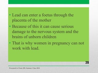 • Lead can enter a foetus through the
placenta of the mother
• Because of this it can cause serious
damage to the nervous system and the
brains of unborn children
• That is why women in pregnancy can not
work with lead.
Presented to Chem 289, Summer Class 2014
29
 