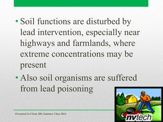 • Soil functions are disturbed by
lead intervention, especially near
highways and farmlands, where
extreme concentrations may be
present
• Also soil organisms are suffered
from lead poisoning
Presented to Chem 289, Summer Class 2014
31
 