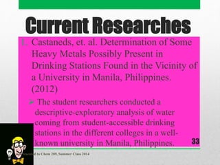 Current Researches
1. Castaneds, et. al. Determination of Some
Heavy Metals Possibly Present in
Drinking Stations Found in the Vicinity of
a University in Manila, Philippines.
(2012)
 The student researchers conducted a
descriptive-exploratory analysis of water
coming from student-accessible drinking
stations in the different colleges in a well-
known university in Manila, Philippines.
Presented to Chem 289, Summer Class 2014
33
 