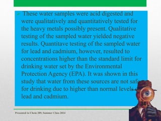  These water samples were acid digested and
were qualitatively and quantitatively tested for
the heavy metals possibly present. Qualitative
testing of the sampled water yielded negative
results. Quantitave testing of the sampled water
for lead and cadmium, however, resulted to
concentrations higher than the standard limit for
drinking water set by the Environmental
Protection Agency (EPA). It was shown in this
study that water from these sources are not safe
for drinking due to higher than normal levels of
lead and cadmium.
Presented to Chem 289, Summer Class 2014
34
 