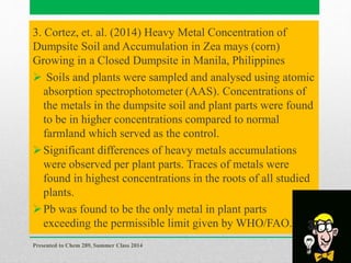 3. Cortez, et. al. (2014) Heavy Metal Concentration of
Dumpsite Soil and Accumulation in Zea mays (corn)
Growing in a Closed Dumpsite in Manila, Philippines
 Soils and plants were sampled and analysed using atomic
absorption spectrophotometer (AAS). Concentrations of
the metals in the dumpsite soil and plant parts were found
to be in higher concentrations compared to normal
farmland which served as the control.
Significant differences of heavy metals accumulations
were observed per plant parts. Traces of metals were
found in highest concentrations in the roots of all studied
plants.
Pb was found to be the only metal in plant parts
exceeding the permissible limit given by WHO/FAO.
Presented to Chem 289, Summer Class 2014
37
 