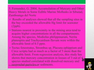 5. Fernandez, G. 2004. Accumulation of Mercury and Other
Heavy Metals in Some Edible Marine Mollusks in Sibutad,
Zamboanga del Norte
 Results of analyses showed that all the sampling sites in
the bay exceeded the allowable Hg limit for seawater
(2ppb).
Stations nearest in proximity to the mining area tend to
acquire higher concentrations in all the compartments.
Among the species, Modiolus philippinarum, Nerita
planospira and Trachycardium flavum were within the
allowable limit of 0.5 ppm.
Tectus fenestratus, Strombus sp, Placuna ephippium and
Circe scripta had as much as a factor of 5 more than the
allowable limit. From regression analysis, this study has
shown that mercury concentration in tissues of 3 out of 4
species studied correlated with dissolved mercury and
suspended particles or sediments.Presented to Chem 289, Summer Class 2014
39
 