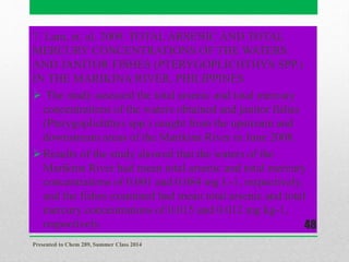 7. Lam, et. al. 2009. TOTAL ARSENIC AND TOTAL
MERCURY CONCENTRATIONS OF THE WATERS
AND JANITOR FISHES (PTERYGOPLICHTHYS SPP.)
IN THE MARIKINA RIVER, PHILIPPINES
 The study assessed the total arsenic and total mercury
concentrations of the waters obtained and janitor fishes
(Pterygoplichthys spp.) caught from the upstream and
downstream areas of the Marikina River in June 2008.
Results of the study showed that the waters of the
Marikina River had mean total arsenic and total mercury
concentrations of 0.001 and 0.084 mg L-1, respectively,
and the fishes examined had mean total arsenic and total
mercury concentrations of 0.015 and 0.012 mg kg-1,
respectively.
Presented to Chem 289, Summer Class 2014
48
 