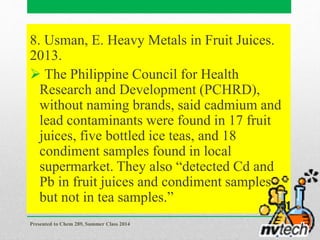 8. Usman, E. Heavy Metals in Fruit Juices.
2013.
 The Philippine Council for Health
Research and Development (PCHRD),
without naming brands, said cadmium and
lead contaminants were found in 17 fruit
juices, five bottled ice teas, and 18
condiment samples found in local
supermarket. They also “detected Cd and
Pb in fruit juices and condiment samples
but not in tea samples.”
Presented to Chem 289, Summer Class 2014
51
 