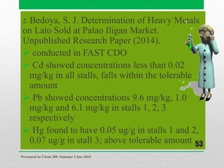 2. Bedoya, S. J. Determination of Heavy Metals
on Lato Sold at Palao Iligan Market.
Unpublished Research Paper (2014).
 conducted in FAST CDO
 Cd showed concentrations less than 0.02
mg/kg in all stalls, falls within the tolerable
amount
 Pb showed concentrations 9.6 mg/kg, 1.0
mg/kg and 6.1 mg/kg in stalls 1, 2, 3
respectively
 Hg found to have 0.05 ug/g in stalls 1 and 2,
0.07 ug/g in stall 3; above tolerable amount
Presented to Chem 289, Summer Class 2014
53
 