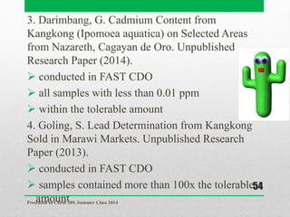 3. Darimbang, G. Cadmium Content from
Kangkong (Ipomoea aquatica) on Selected Areas
from Nazareth, Cagayan de Oro. Unpublished
Research Paper (2014).
 conducted in FAST CDO
 all samples with less than 0.01 ppm
 within the tolerable amount
4. Goling, S. Lead Determination from Kangkong
Sold in Marawi Markets. Unpublished Research
Paper (2013).
 conducted in FAST CDO
 samples contained more than 100x the tolerable
amountPresented to Chem 289, Summer Class 2014
54
 