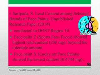 5. Saripada, S. Lead Content among Selected
Brands of Face Paints. Unpublished
Research Paper (2014)
 conducted in DOST Region 10
 Face paint Z (Sports Fans Faces) showed
highest lead content (238 mg); beyond the
tolerable amount
 Face paint X (Lucky art Face Paints)
showed the lowest content (0.4744 mg);
Presented to Chem 289, Summer Class 2014
55
 