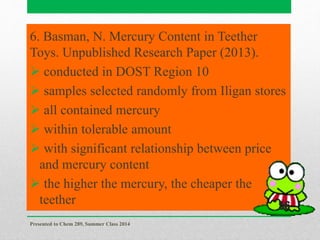6. Basman, N. Mercury Content in Teether
Toys. Unpublished Research Paper (2013).
 conducted in DOST Region 10
 samples selected randomly from Iligan stores
 all contained mercury
 within tolerable amount
 with significant relationship between price
and mercury content
 the higher the mercury, the cheaper the
teether
Presented to Chem 289, Summer Class 2014
56
 