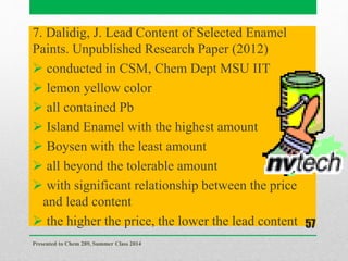 7. Dalidig, J. Lead Content of Selected Enamel
Paints. Unpublished Research Paper (2012)
 conducted in CSM, Chem Dept MSU IIT
 lemon yellow color
 all contained Pb
 Island Enamel with the highest amount
 Boysen with the least amount
 all beyond the tolerable amount
 with significant relationship between the price
and lead content
 the higher the price, the lower the lead content
Presented to Chem 289, Summer Class 2014
57
 