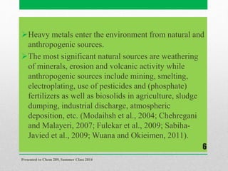 Heavy metals enter the environment from natural and
anthropogenic sources.
The most significant natural sources are weathering
of minerals, erosion and volcanic activity while
anthropogenic sources include mining, smelting,
electroplating, use of pesticides and (phosphate)
fertilizers as well as biosolids in agriculture, sludge
dumping, industrial discharge, atmospheric
deposition, etc. (Modaihsh et al., 2004; Chehregani
and Malayeri, 2007; Fulekar et al., 2009; Sabiha-
Javied et al., 2009; Wuana and Okieimen, 2011).
Presented to Chem 289, Summer Class 2014
6
 