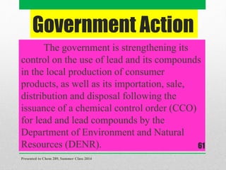 Government Action
The government is strengthening its
control on the use of lead and its compounds
in the local production of consumer
products, as well as its importation, sale,
distribution and disposal following the
issuance of a chemical control order (CCO)
for lead and lead compounds by the
Department of Environment and Natural
Resources (DENR).
Presented to Chem 289, Summer Class 2014
61
 
