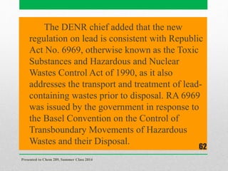 The DENR chief added that the new
regulation on lead is consistent with Republic
Act No. 6969, otherwise known as the Toxic
Substances and Hazardous and Nuclear
Wastes Control Act of 1990, as it also
addresses the transport and treatment of lead-
containing wastes prior to disposal. RA 6969
was issued by the government in response to
the Basel Convention on the Control of
Transboundary Movements of Hazardous
Wastes and their Disposal.
Presented to Chem 289, Summer Class 2014
62
 