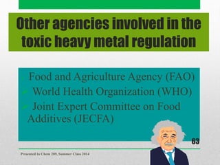 Other agencies involved in the
toxic heavy metal regulation
 Food and Agriculture Agency (FAO)
 World Health Organization (WHO)
 Joint Expert Committee on Food
Additives (JECFA)
Presented to Chem 289, Summer Class 2014
63
 