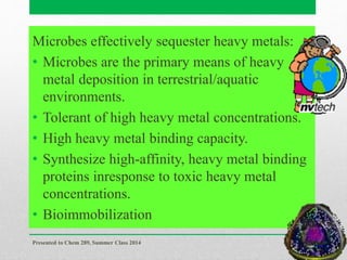Microbes effectively sequester heavy metals:
• Microbes are the primary means of heavy
metal deposition in terrestrial/aquatic
environments.
• Tolerant of high heavy metal concentrations.
• High heavy metal binding capacity.
• Synthesize high-affinity, heavy metal binding
proteins inresponse to toxic heavy metal
concentrations.
• Bioimmobilization
Presented to Chem 289, Summer Class 2014
65
 