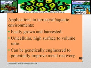 Applications in terrestrial/aquatic
environments:
• Easily grown and harvested.
• Unicellular, high surface to volume
ratio.
• Can be genetically engineered to
potentially improve metal recovery.
Presented to Chem 289, Summer Class 2014
66
 