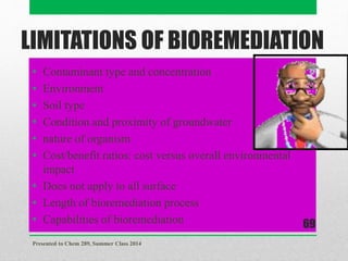 LIMITATIONS OF BIOREMEDIATION
• Contaminant type and concentration
• Environment
• Soil type
• Condition and proximity of groundwater
• nature of organism
• Cost/benefit ratios: cost versus overall environmental
impact
• Does not apply to all surface
• Length of bioremediation process
• Capabilities of bioremediation
Presented to Chem 289, Summer Class 2014
69
 