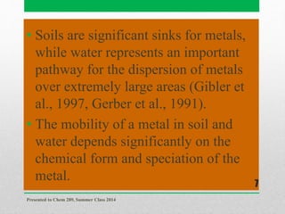• Soils are significant sinks for metals,
while water represents an important
pathway for the dispersion of metals
over extremely large areas (Gibler et
al., 1997, Gerber et al., 1991).
• The mobility of a metal in soil and
water depends significantly on the
chemical form and speciation of the
metal.
Presented to Chem 289, Summer Class 2014
7
 