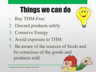 Things we can do
1. Buy THM-Free
2. Discard products safely
3. Conserve Energy
4. Avoid exposure to THM
5. Be aware of the sources of foods and
be conscious of the goods and
products sold.
Presented to Chem 289, Summer Class 2014
71
 