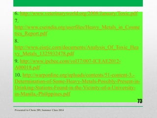 6. http://www.veterinaryworld.org/2008/January/Toxic.pdf
7.
http://www.cseindia.org/userfiles/Heavy_Metals_in_Cosme
tics_Report.pdf
8.
http://www.eisrjc.com/documents/Analysis_Of_Toxic_Hea
vy_Metals_1325932478.pdf
9. http://www.ipcbee.com/vol37/007-ICEAE2012-
A00018.pdf
10. http://warponline.org/uploads/contents/51-content-3.-
Determination-of-Some-Heavy-Metals-Possibly-Present-in-
Drinking-Stations-Found-in-the-Vicinity-of-a-University-
in-Manila,-Philippines.pdf
Presented to Chem 289, Summer Class 2014
73
 