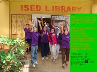 16.
http://www.safecosmet
ics.org/downloads/Pret
tyScary_Oct2709.pdf
17.
http://www.denr.gov.p
h/news-and-
features/latest-
news/1643-denr-
prohibits-use-of-lead-
in-local-production-of-
food-packaging-
paints-toys-other-
consumer-products-
.html
18. MSU-SHS
Researches (as
enumerated in the
previous slides) from
ISED Library
Presented to Chem 289, Summer Class 2014
75
 