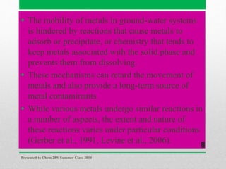 • The mobility of metals in ground-water systems
is hindered by reactions that cause metals to
adsorb or precipitate, or chemistry that tends to
keep metals associated with the solid phase and
prevents them from dissolving.
• These mechanisms can retard the movement of
metals and also provide a long-term source of
metal contaminants.
• While various metals undergo similar reactions in
a number of aspects, the extent and nature of
these reactions varies under particular conditions
(Gerber et al., 1991, Levine et al., 2006).
Presented to Chem 289, Summer Class 2014
8
 