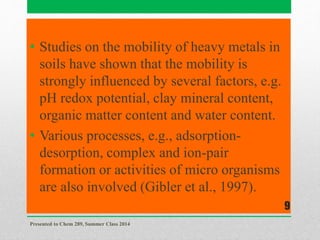 • Studies on the mobility of heavy metals in
soils have shown that the mobility is
strongly influenced by several factors, e.g.
pH redox potential, clay mineral content,
organic matter content and water content.
• Various processes, e.g., adsorption-
desorption, complex and ion-pair
formation or activities of micro organisms
are also involved (Gibler et al., 1997).
Presented to Chem 289, Summer Class 2014
9
 